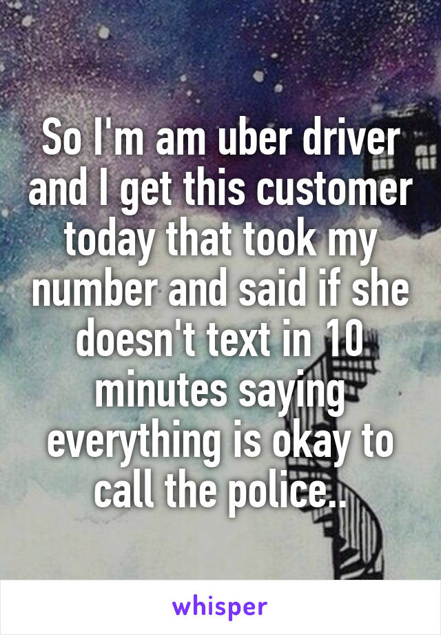 So I'm am uber driver and I get this customer today that took my number and said if she doesn't text in 10 minutes saying everything is okay to call the police..