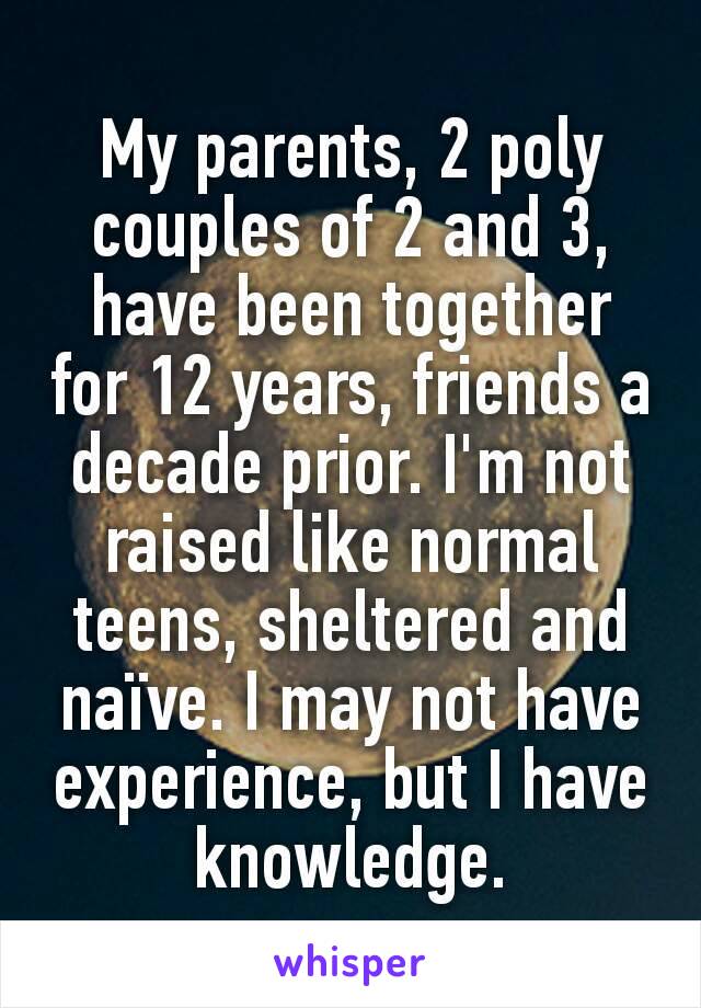 My parents, 2 poly couples of 2 and 3, have been together for 12 years, friends a decade prior. I'm not raised like normal teens, sheltered and naïve. I may not have experience, but I have knowledge.