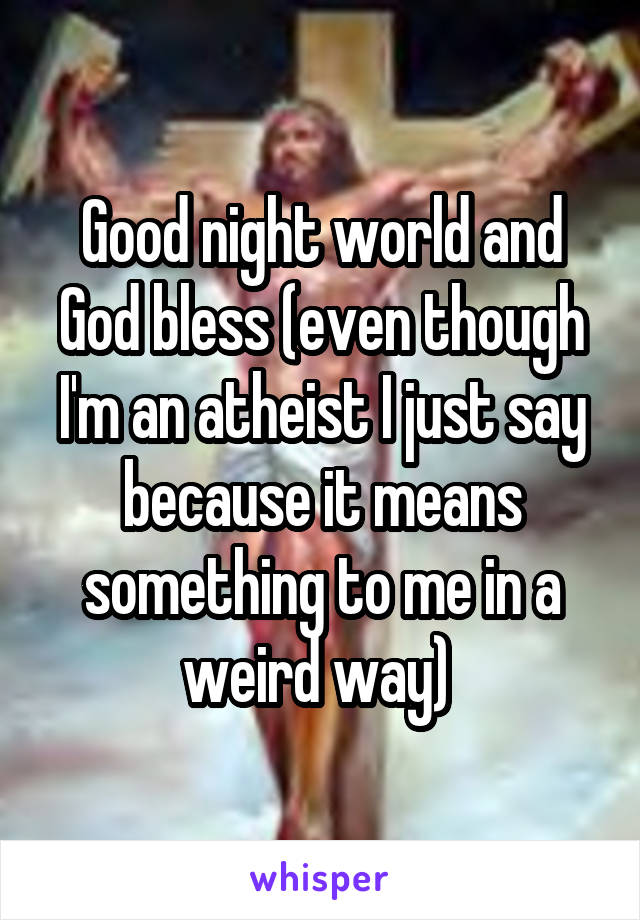 Good night world and God bless (even though I'm an atheist I just say because it means something to me in a weird way) 