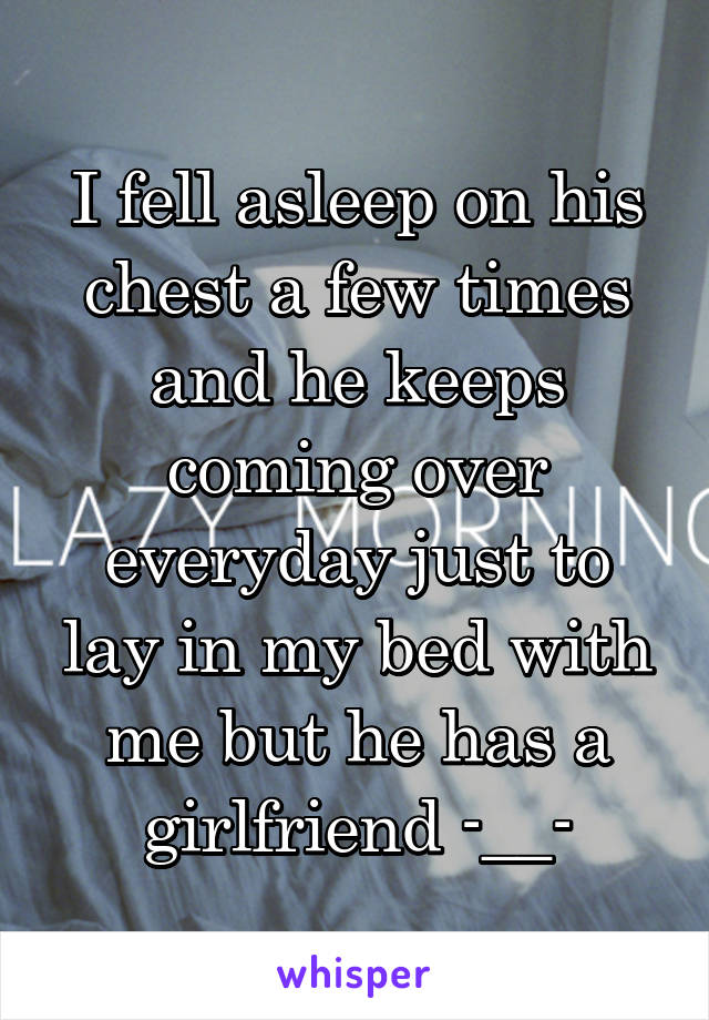 I fell asleep on his chest a few times and he keeps coming over everyday just to lay in my bed with me but he has a girlfriend -__-