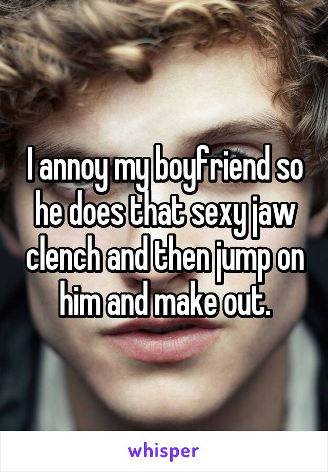 I annoy my boyfriend so he does that sexy jaw clench and then jump on him and make out.