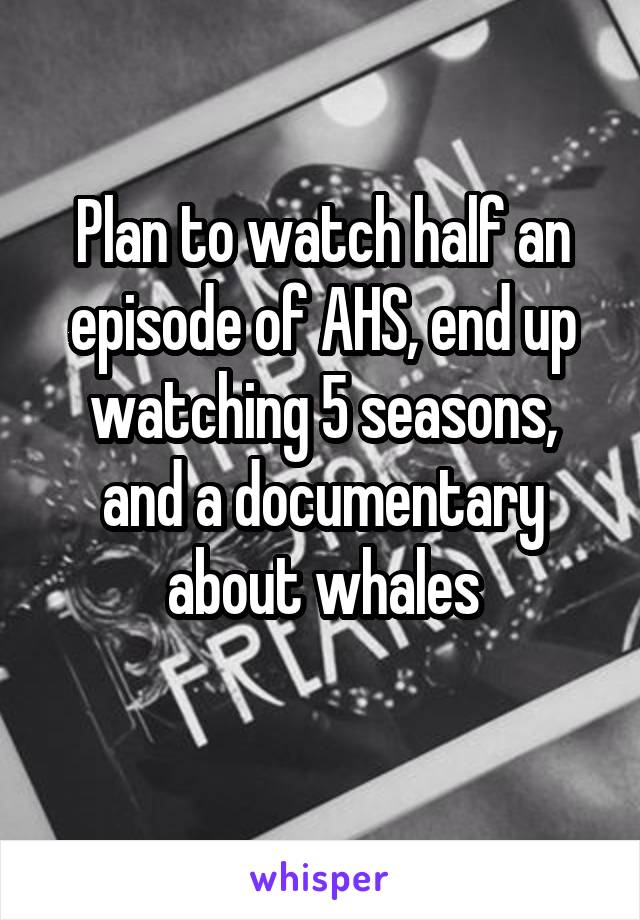 Plan to watch half an episode of AHS, end up watching 5 seasons, and a documentary about whales
