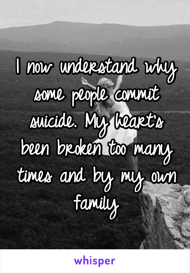 I now understand why some people commit suicide. My heart's been broken too many times and by my own family