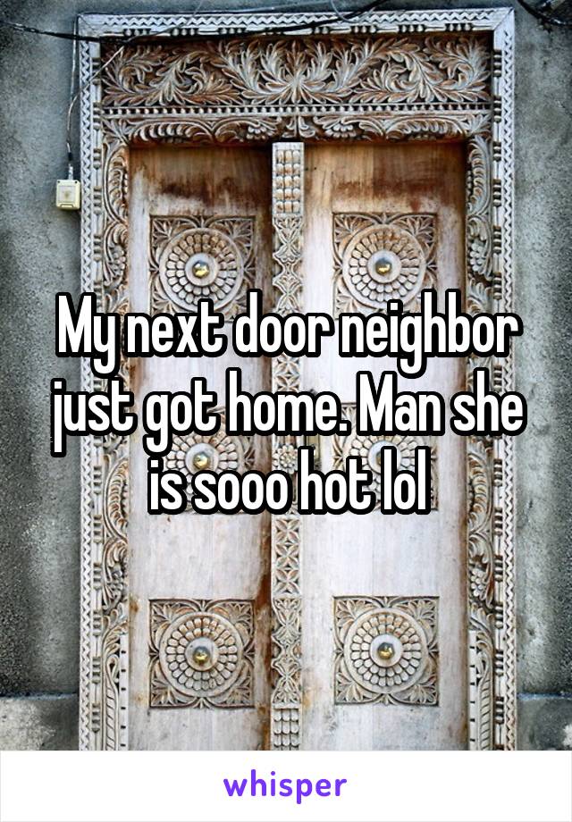 My next door neighbor just got home. Man she is sooo hot lol