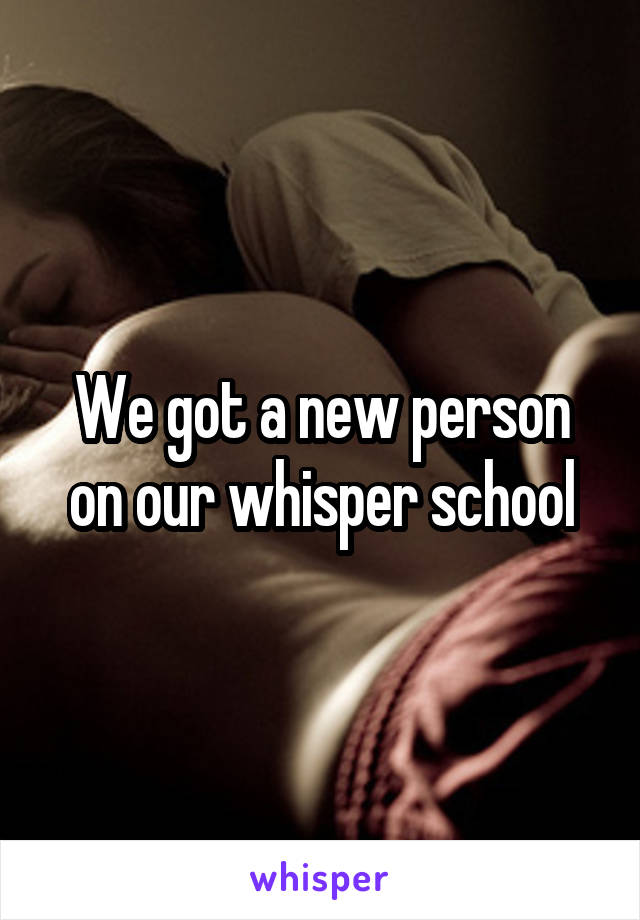 We got a new person on our whisper school