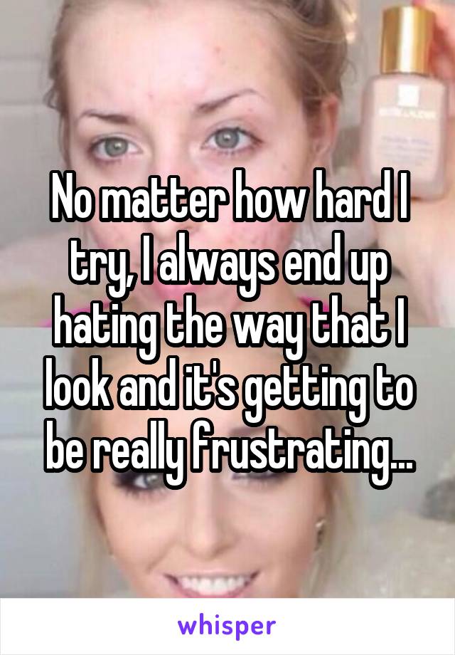 No matter how hard I try, I always end up hating the way that I look and it's getting to be really frustrating...