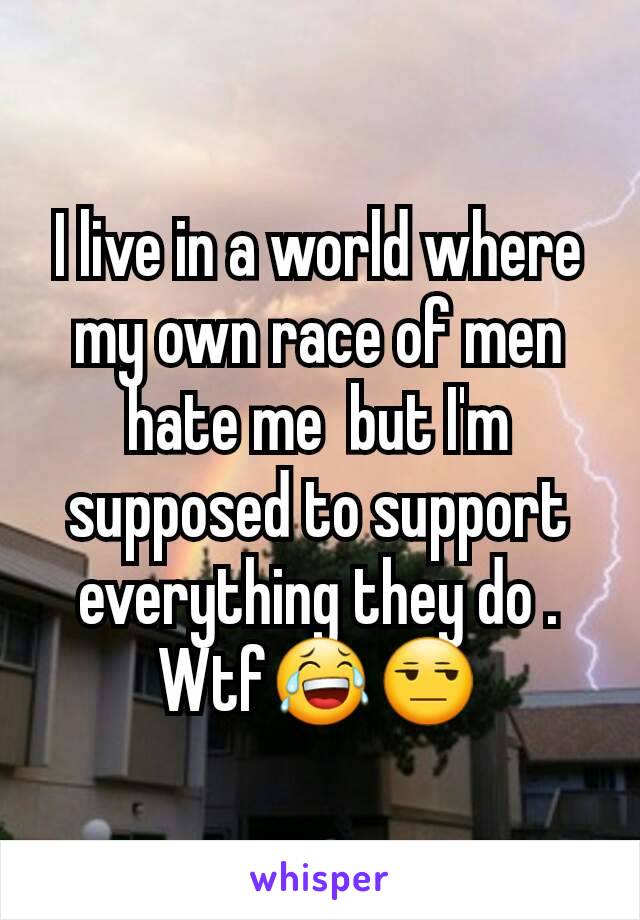 I live in a world where my own race of men hate me  but I'm supposed to support  everything they do . Wtf😂😒