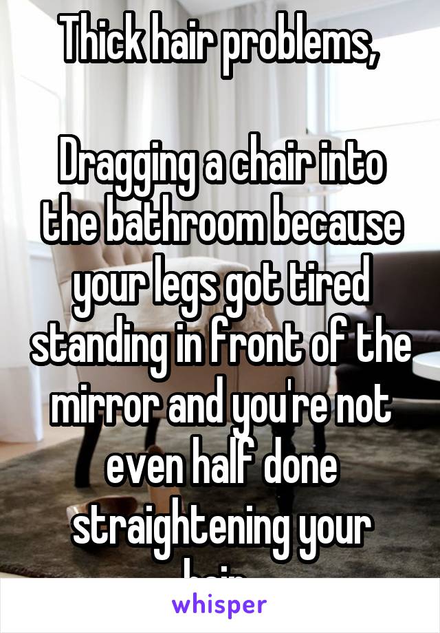 Thick hair problems, 

Dragging a chair into the bathroom because your legs got tired standing in front of the mirror and you're not even half done straightening your hair..