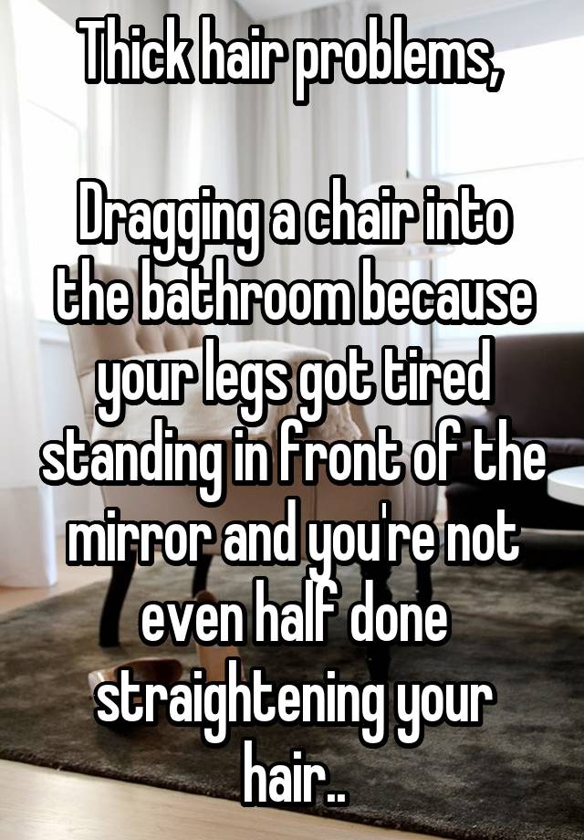 Thick hair problems, 

Dragging a chair into the bathroom because your legs got tired standing in front of the mirror and you're not even half done straightening your hair..