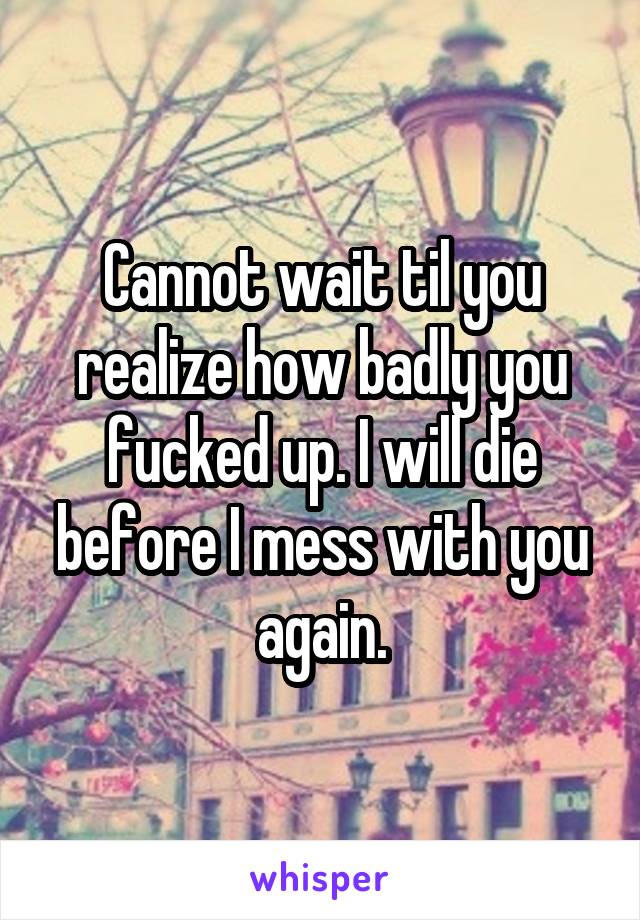 Cannot wait til you realize how badly you fucked up. I will die before I mess with you again.