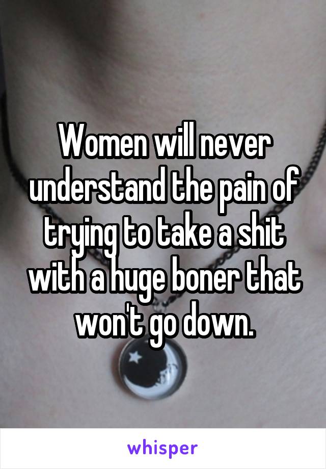 Women will never understand the pain of trying to take a shit with a huge boner that won't go down.