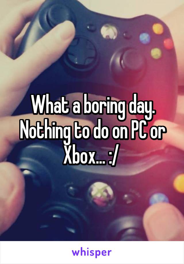 What a boring day. Nothing to do on PC or Xbox... :/ 