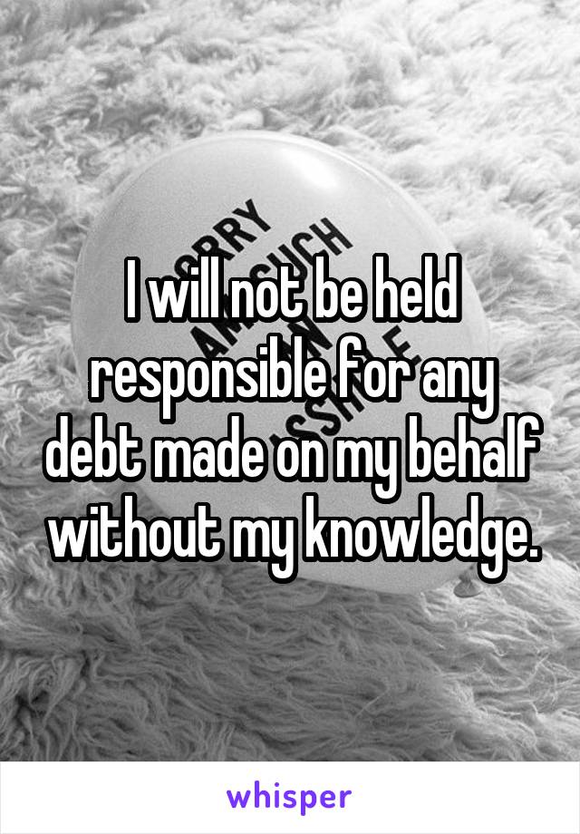 I will not be held responsible for any debt made on my behalf without my knowledge.