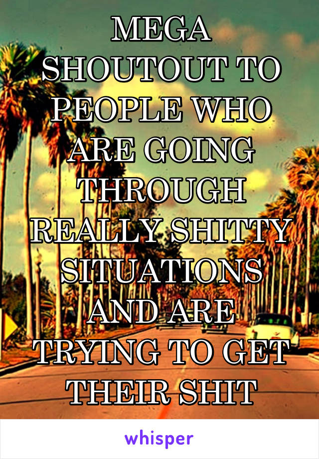 MEGA SHOUTOUT TO PEOPLE WHO ARE GOING THROUGH REALLY SHITTY SITUATIONS AND ARE TRYING TO GET THEIR SHIT TOGETHER 