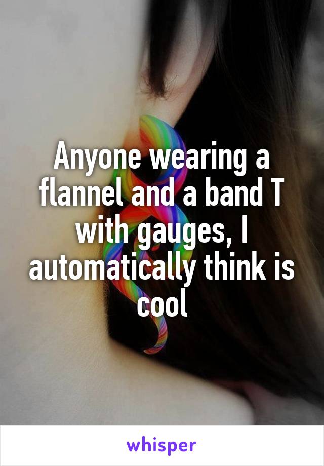 Anyone wearing a flannel and a band T with gauges, I automatically think is cool