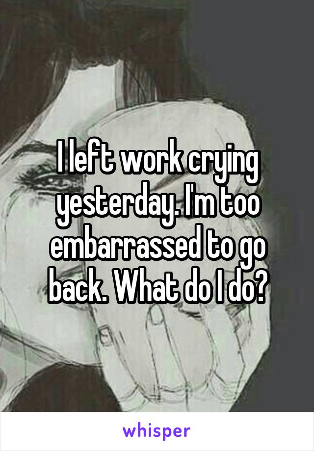 I left work crying yesterday. I'm too embarrassed to go back. What do I do?