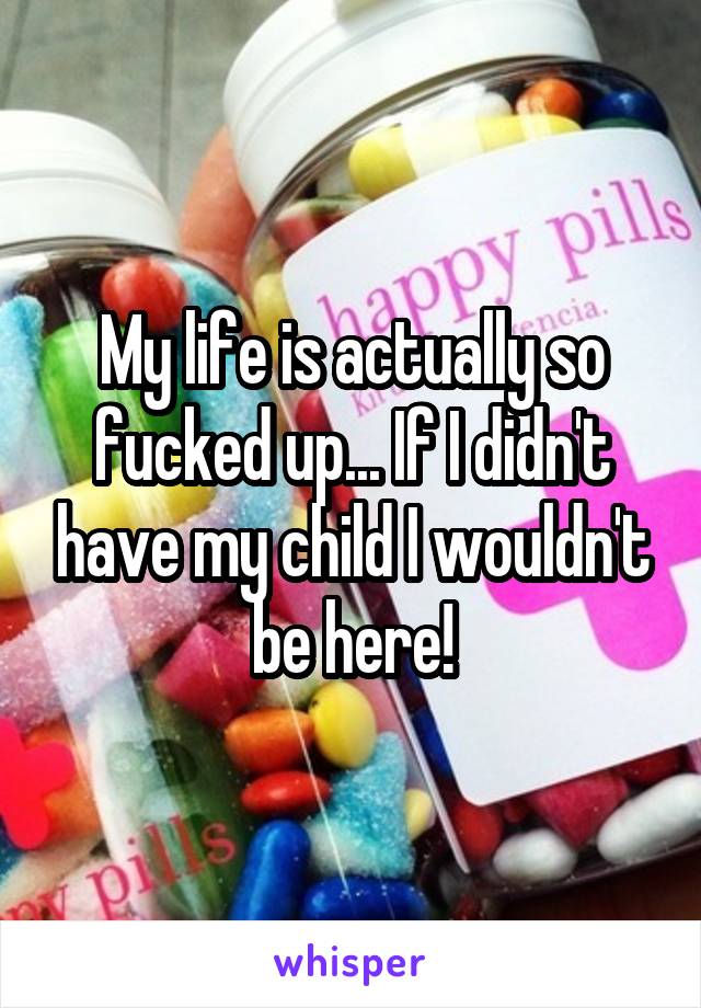 My life is actually so fucked up... If I didn't have my child I wouldn't be here!