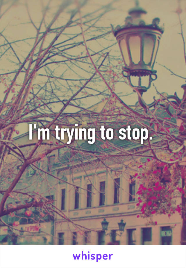 I'm trying to stop. 