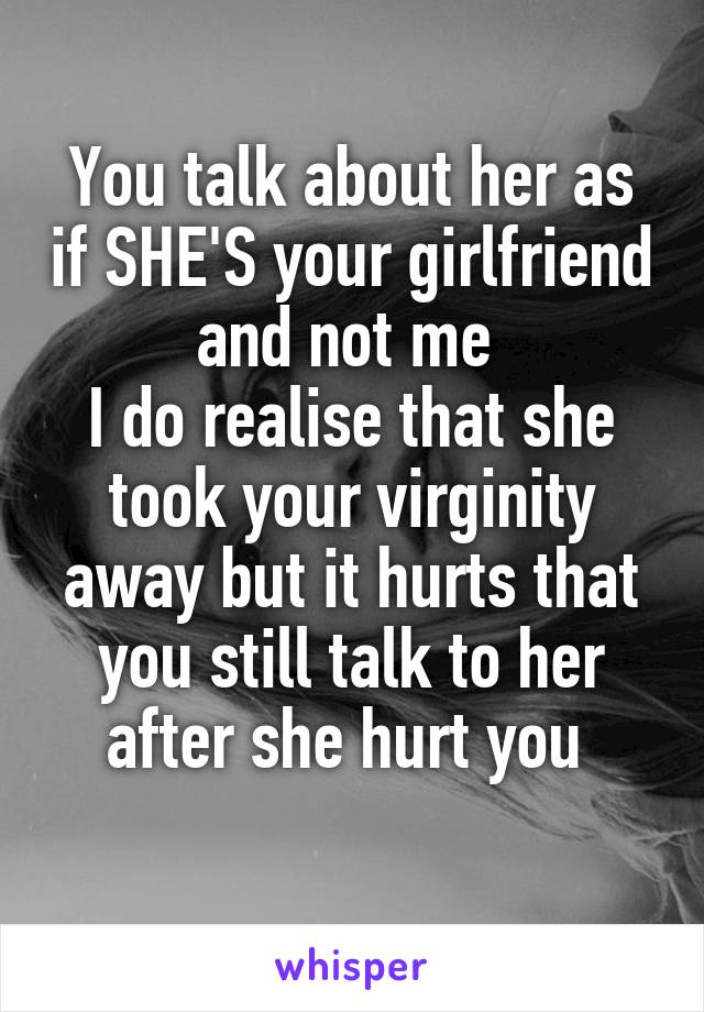 You talk about her as if SHE'S your girlfriend and not me 
I do realise that she took your virginity away but it hurts that you still talk to her after she hurt you 
