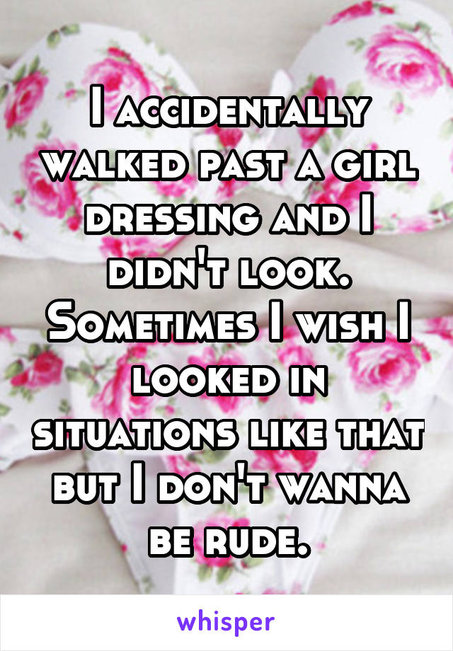 I accidentally walked past a girl dressing and I didn't look. Sometimes I wish I looked in situations like that but I don't wanna be rude.