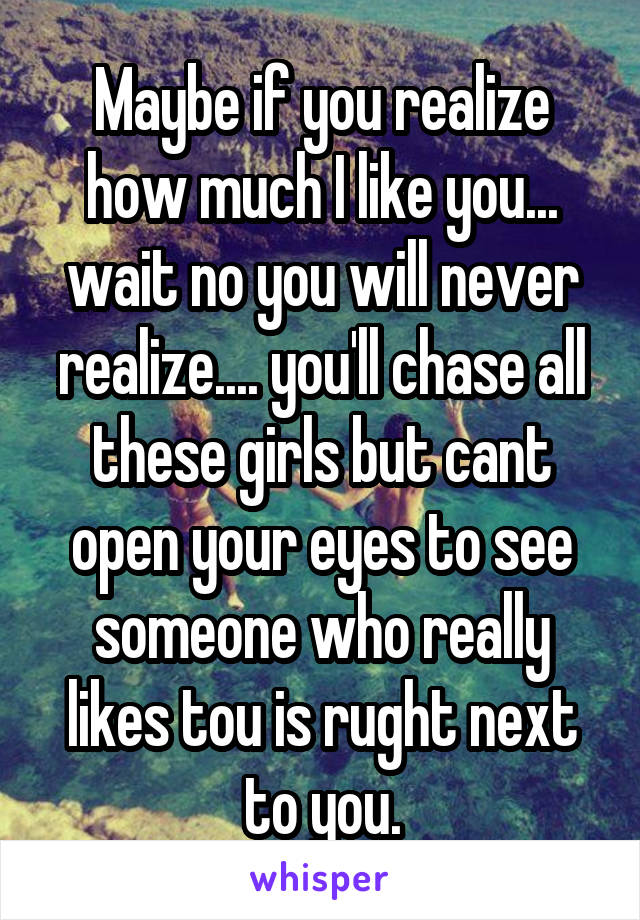 Maybe if you realize how much I like you... wait no you will never realize.... you'll chase all these girls but cant open your eyes to see someone who really likes tou is rught next to you.