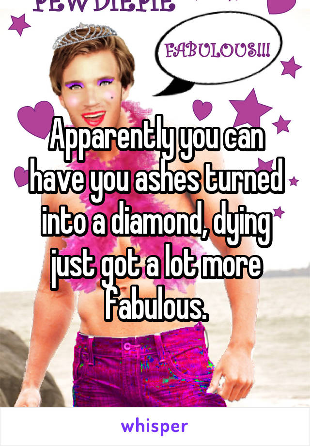 Apparently you can have you ashes turned into a diamond, dying just got a lot more fabulous.