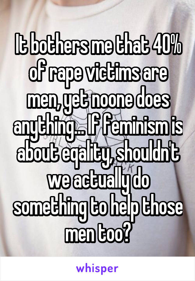 It bothers me that 40% of rape victims are men, yet noone does anything... If feminism is about eqality, shouldn't we actually do something to help those men too?