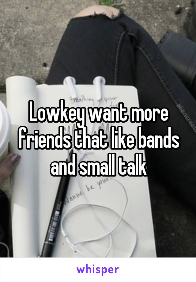 Lowkey want more friends that like bands and small talk