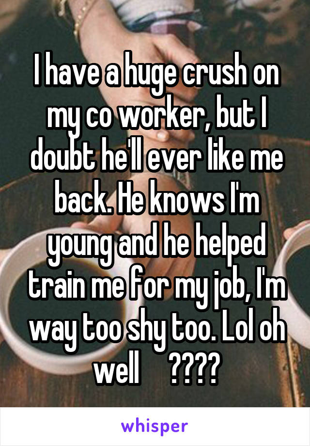 I have a huge crush on my co worker, but I doubt he'll ever like me back. He knows I'm young and he helped train me for my job, I'm way too shy too. Lol oh well     🖕🏻🤘🏻