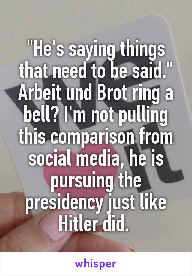 "He's saying things that need to be said."
Arbeit und Brot ring a bell? I'm not pulling this comparison from social media, he is pursuing the presidency just like Hitler did. 