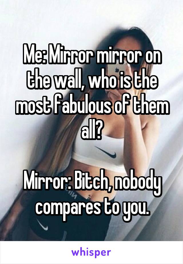 Me: Mirror mirror on the wall, who is the most fabulous of them all?

Mirror: Bitch, nobody compares to you.