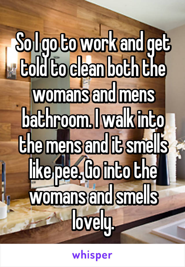 So I go to work and get told to clean both the womans and mens bathroom. I walk into the mens and it smells like pee. Go into the womans and smells lovely.