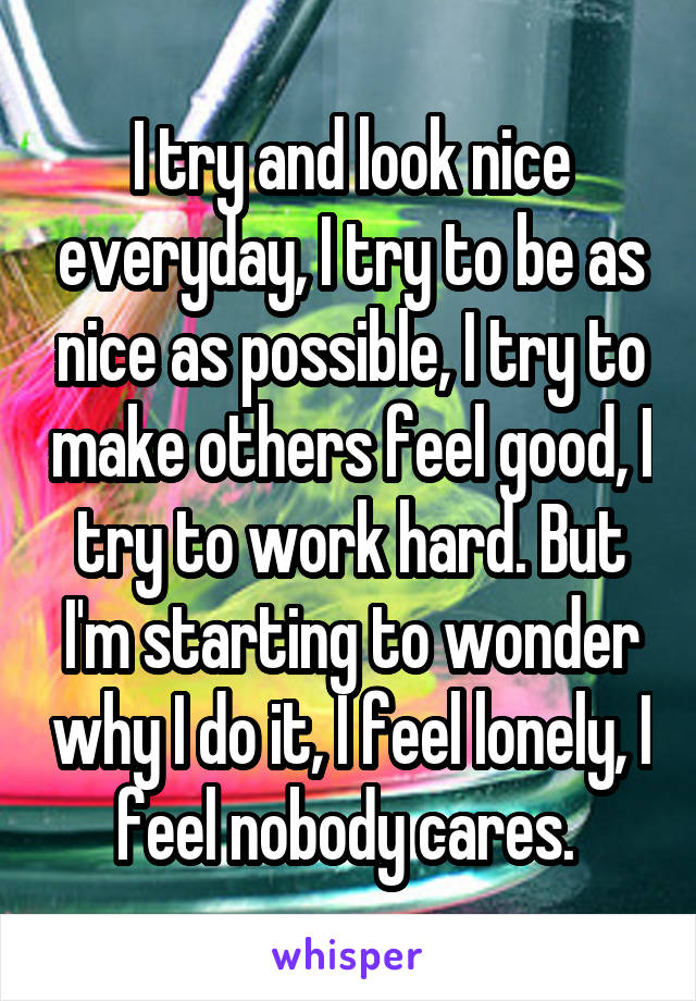 I try and look nice everyday, I try to be as nice as possible, I try to make others feel good, I try to work hard. But I'm starting to wonder why I do it, I feel lonely, I feel nobody cares. 