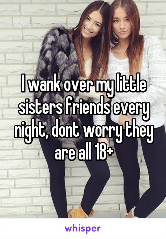 I wank over my little sisters friends every night, dont worry they are all 18+