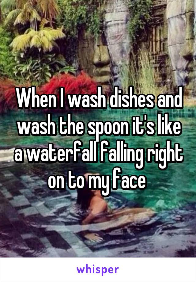 When I wash dishes and wash the spoon it's like a waterfall falling right on to my face 