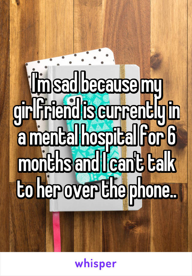 I'm sad because my girlfriend is currently in a mental hospital for 6 months and I can't talk to her over the phone..