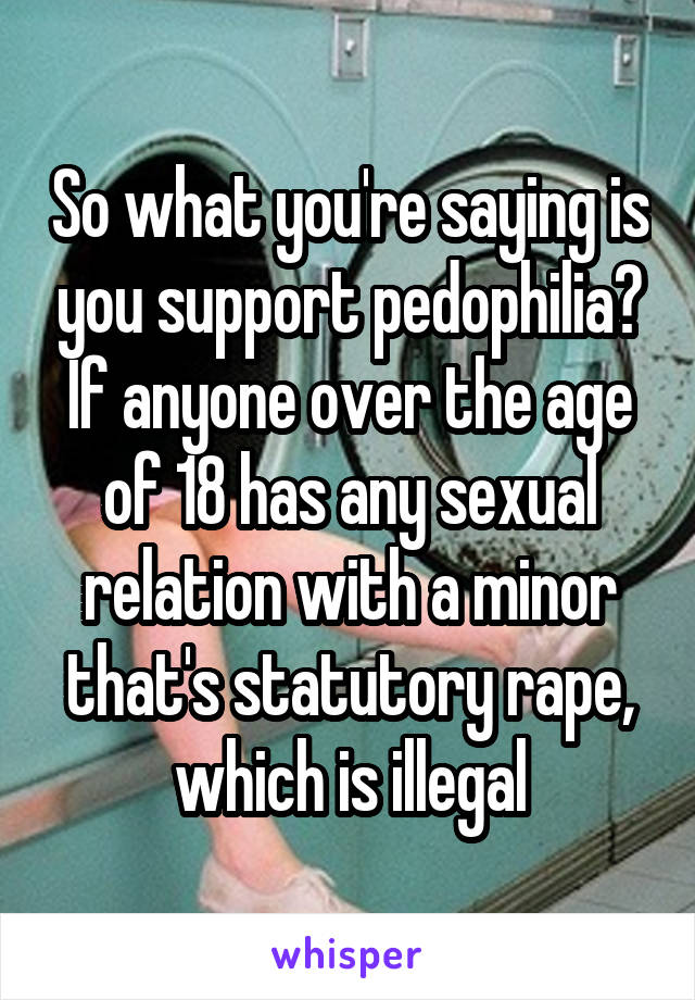 So what you're saying is you support pedophilia? If anyone over the age of 18 has any sexual relation with a minor that's statutory rape, which is illegal