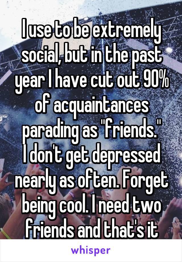 I use to be extremely social, but in the past year I have cut out 90% of acquaintances parading as "friends."
I don't get depressed nearly as often. Forget being cool. I need two friends and that's it