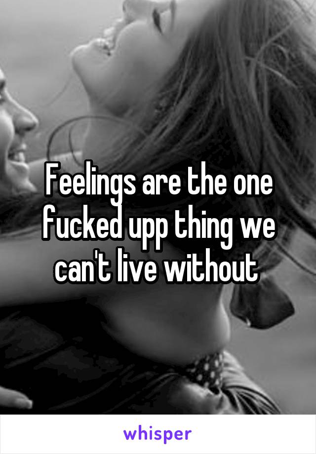 Feelings are the one fucked upp thing we can't live without 