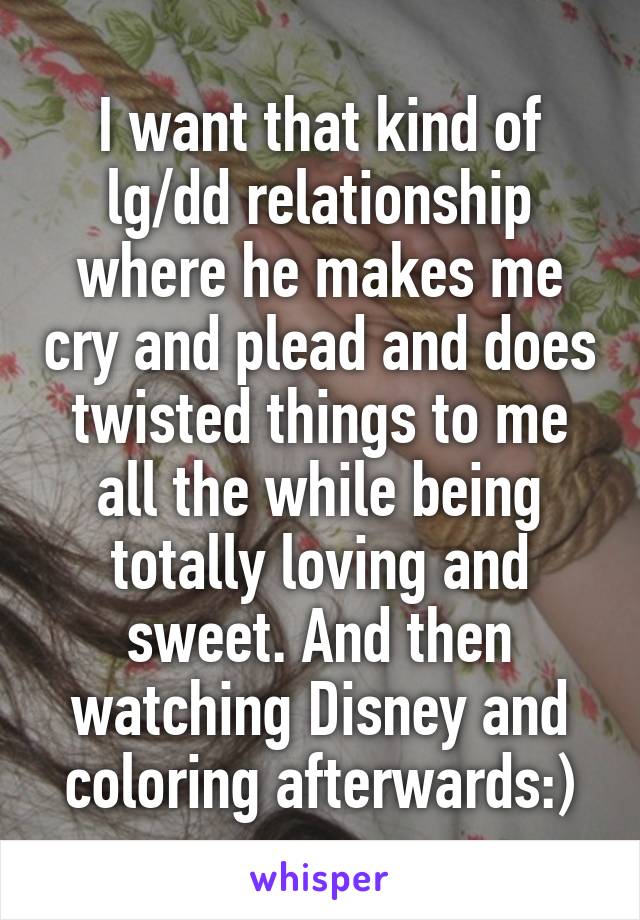 I want that kind of lg/dd relationship where he makes me cry and plead and does twisted things to me all the while being totally loving and sweet. And then watching Disney and coloring afterwards:)