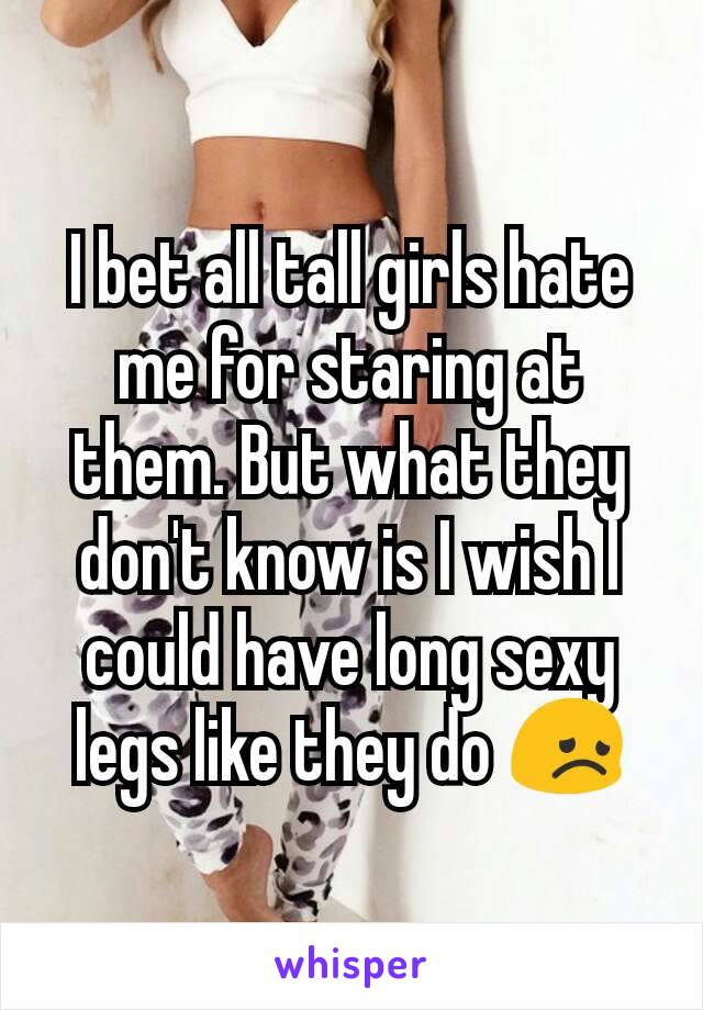 I bet all tall girls hate me for staring at them. But what they don't know is I wish I could have long sexy legs like they do 😞