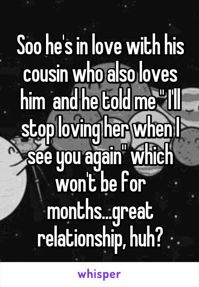 Soo he's in love with his cousin who also loves him  and he told me " I'll stop loving her when I see you again" which won't be for months...great relationship, huh?