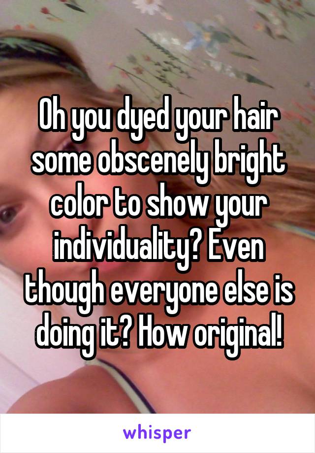 Oh you dyed your hair some obscenely bright color to show your individuality? Even though everyone else is doing it? How original!