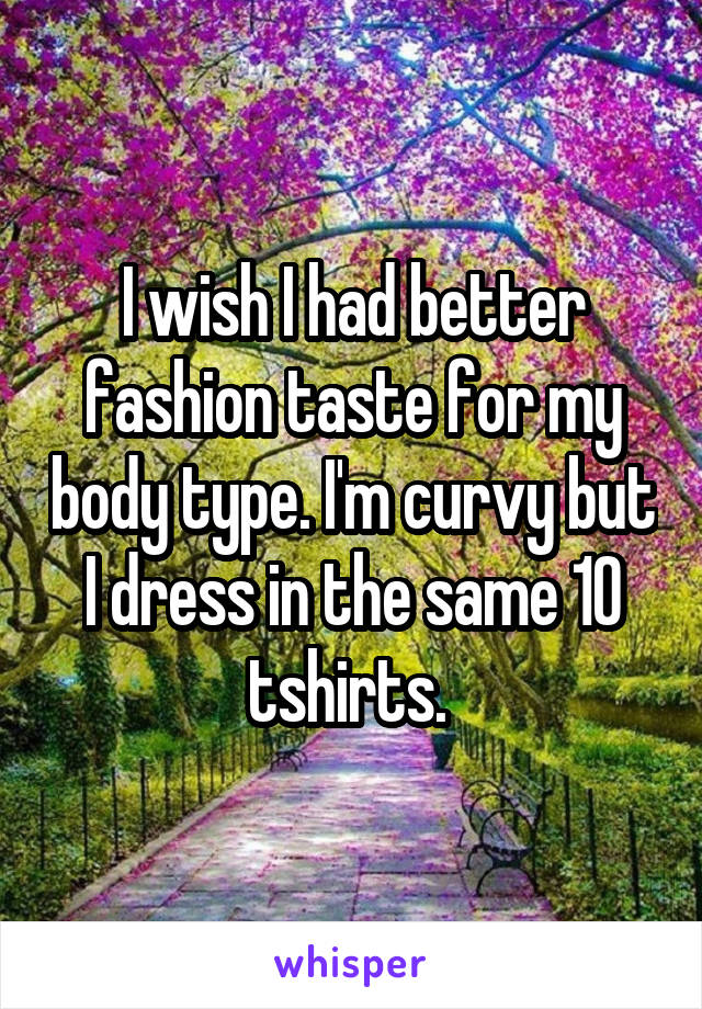 I wish I had better fashion taste for my body type. I'm curvy but I dress in the same 10 tshirts. 