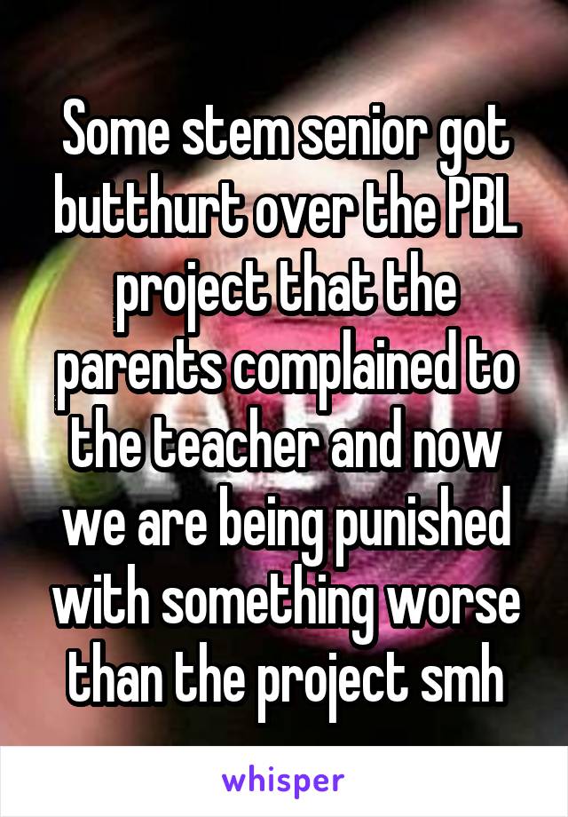 Some stem senior got butthurt over the PBL project that the parents complained to the teacher and now we are being punished with something worse than the project smh