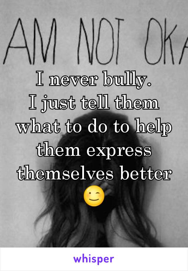 I never bully.
I just tell them what to do to help them express themselves better
😉