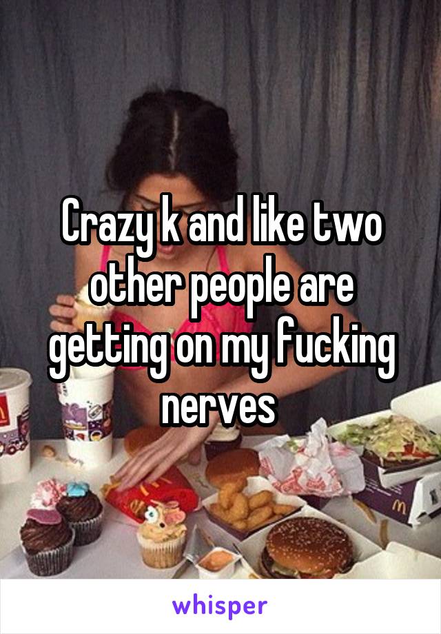 Crazy k and like two other people are getting on my fucking nerves 