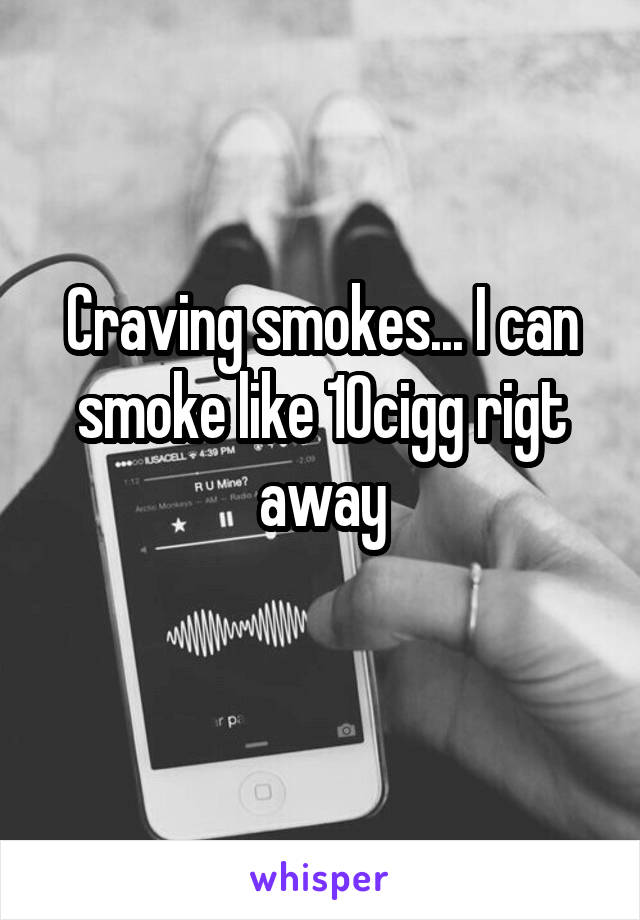 Craving smokes... I can smoke like 10cigg rigt away
