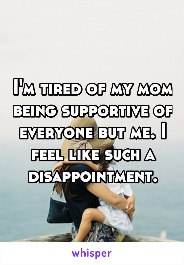 I'm tired of my mom being supportive of everyone but me. I feel like such a disappointment.