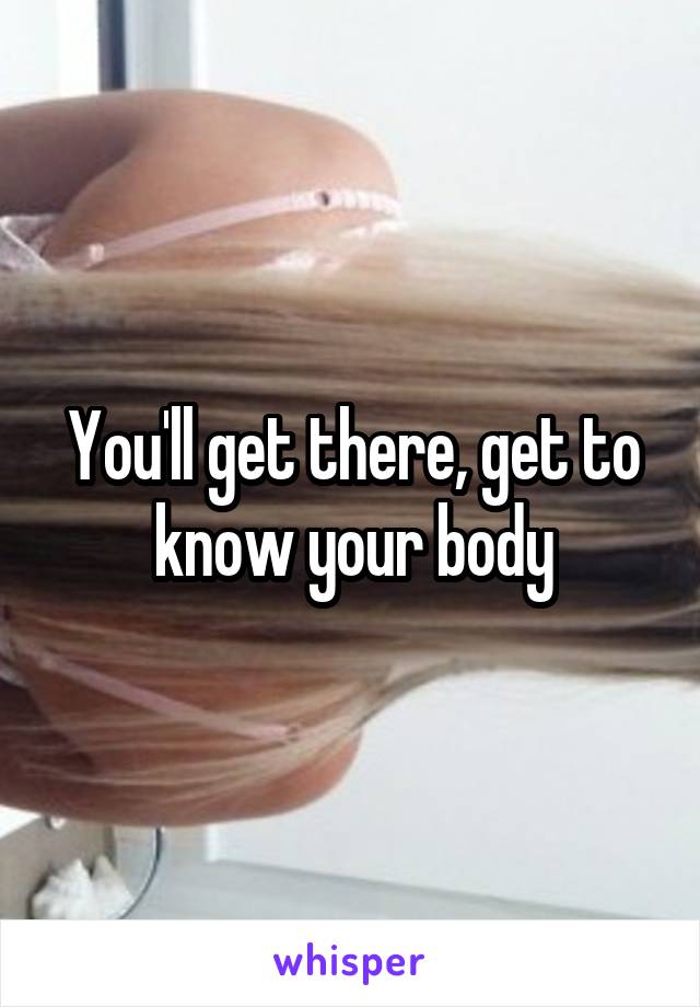 You'll get there, get to know your body